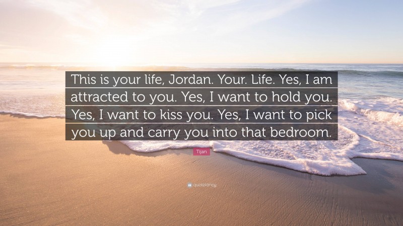 Tijan Quote: “This is your life, Jordan. Your. Life. Yes, I am attracted to you. Yes, I want to hold you. Yes, I want to kiss you. Yes, I want to pick you up and carry you into that bedroom.”