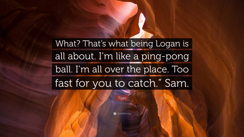 Tijan Quote: “What? That’s what being Logan is all about. I’m like a ping-pong ball. I’m all over the place. Too fast for you to catch.” Sam.”