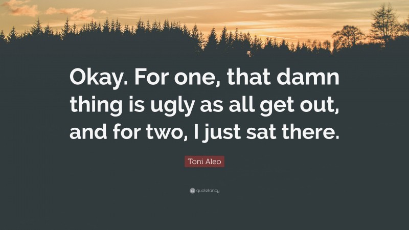 Toni Aleo Quote: “Okay. For one, that damn thing is ugly as all get out, and for two, I just sat there.”