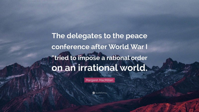 Margaret MacMillan Quote: “The delegates to the peace conference after World War I “tried to impose a rational order on an irrational world.”