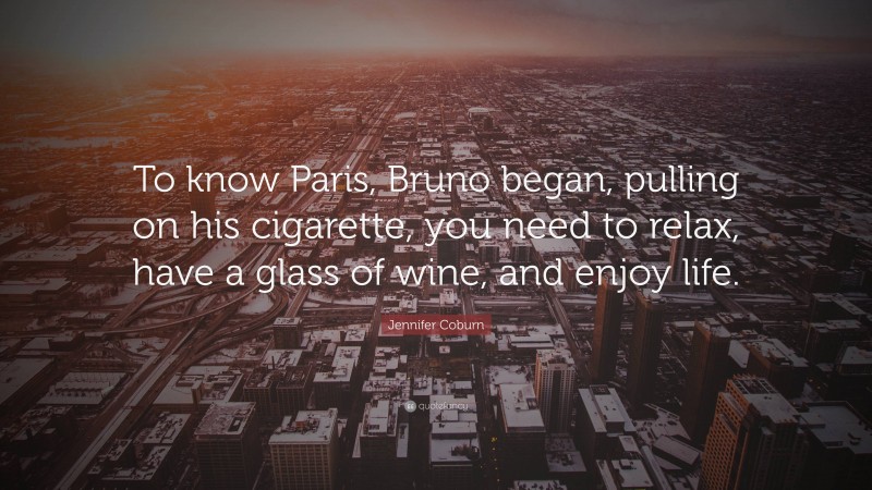 Jennifer Coburn Quote: “To know Paris, Bruno began, pulling on his cigarette, you need to relax, have a glass of wine, and enjoy life.”