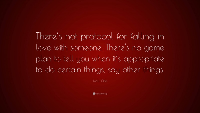 Lori L. Otto Quote: “There’s not protocol for falling in love with someone. There’s no game plan to tell you when it’s appropriate to do certain things, say other things.”