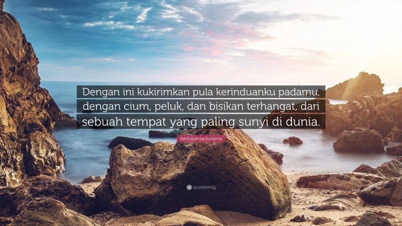 Seno Gumira Ajidarma Quote: “Dengan ini kukirimkan pula kerinduanku padamu, dengan cium, peluk, dan bisikan terhangat, dari sebuah tempat yang paling sunyi di dunia.”