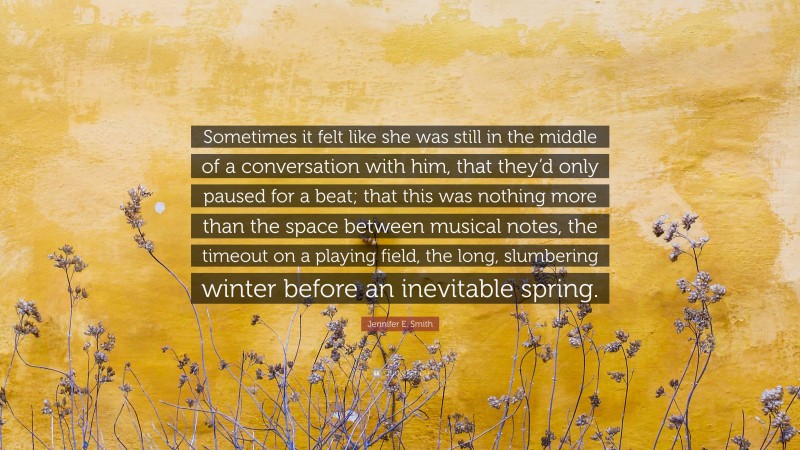 Jennifer E. Smith Quote: “Sometimes it felt like she was still in the middle of a conversation with him, that they’d only paused for a beat; that this was nothing more than the space between musical notes, the timeout on a playing field, the long, slumbering winter before an inevitable spring.”