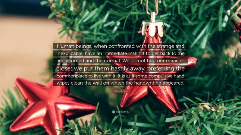Fulton Oursler Quote: “Human beings, when confronted with the strange and inexplicable, have an immediate instinct to get back to the accustomed and the normal. We do not hug our miracles close; we put them hastily away, preferring the commonplace to live with it. It is as if some compulsive hand wipes clean the wall on which the handwriting appeared.”