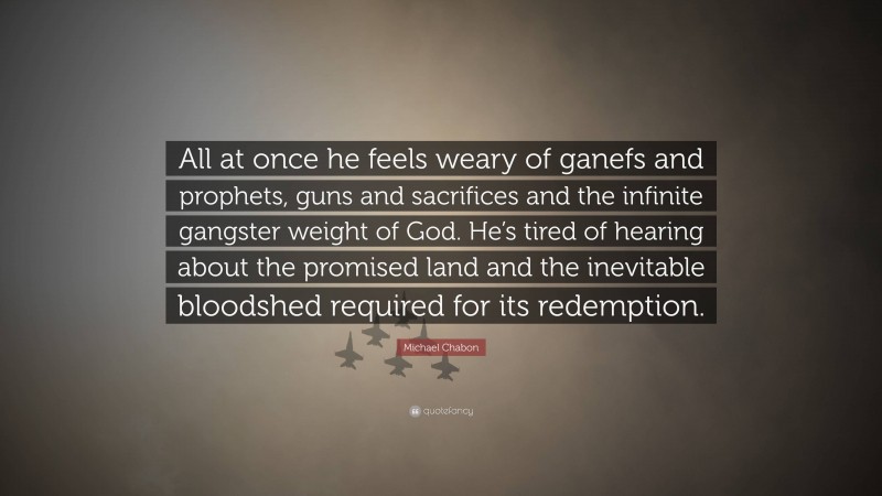 Michael Chabon Quote: “All at once he feels weary of ganefs and prophets, guns and sacrifices and the infinite gangster weight of God. He’s tired of hearing about the promised land and the inevitable bloodshed required for its redemption.”