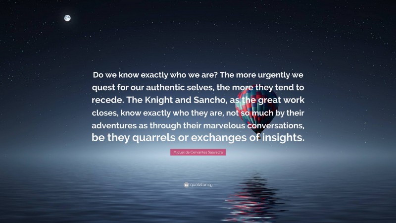 Miguel de Cervantes Saavedra Quote: “Do we know exactly who we are? The more urgently we quest for our authentic selves, the more they tend to recede. The Knight and Sancho, as the great work closes, know exactly who they are, not so much by their adventures as through their marvelous conversations, be they quarrels or exchanges of insights.”