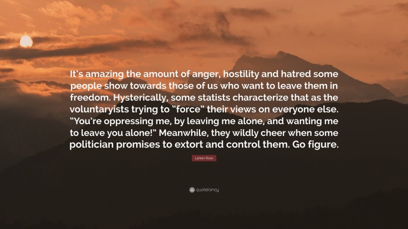 Larken Rose Quote: “It’s amazing the amount of anger, hostility and hatred some people show towards those of us who want to leave them in freedom. Hysterically, some statists characterize that as the voluntaryists trying to “force” their views on everyone else. “You’re oppressing me, by leaving me alone, and wanting me to leave you alone!” Meanwhile, they wildly cheer when some politician promises to extort and control them. Go figure.”