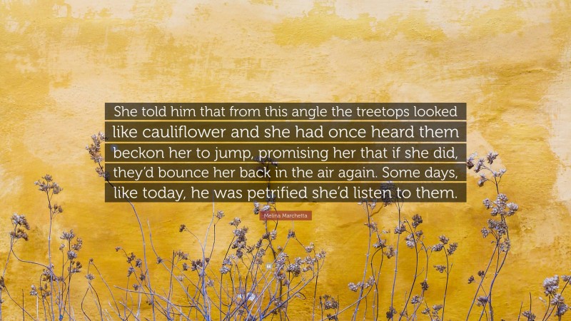 Melina Marchetta Quote: “She told him that from this angle the treetops looked like cauliflower and she had once heard them beckon her to jump, promising her that if she did, they’d bounce her back in the air again. Some days, like today, he was petrified she’d listen to them.”