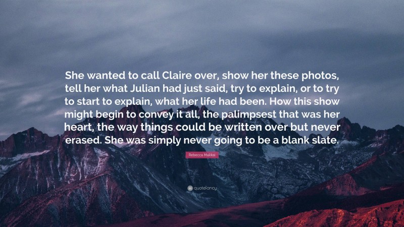 Rebecca Makkai Quote: “She wanted to call Claire over, show her these photos, tell her what Julian had just said, try to explain, or to try to start to explain, what her life had been. How this show might begin to convey it all, the palimpsest that was her heart, the way things could be written over but never erased. She was simply never going to be a blank slate.”