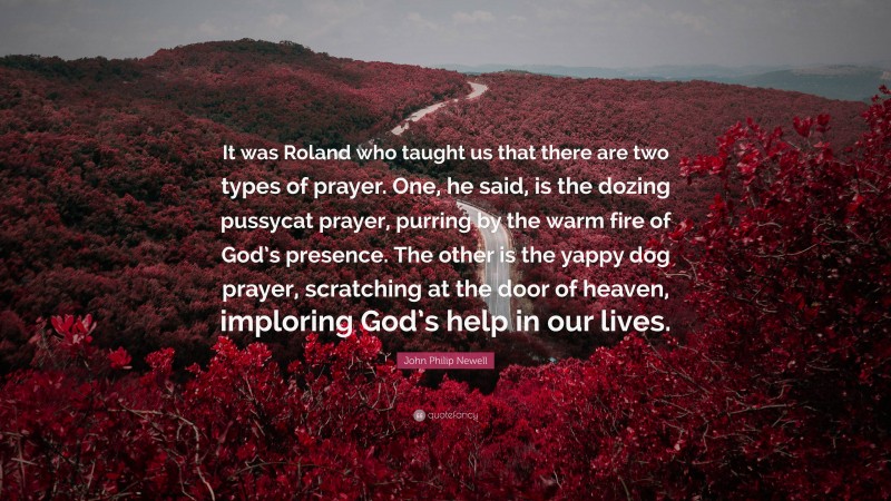 John Philip Newell Quote: “It was Roland who taught us that there are two types of prayer. One, he said, is the dozing pussycat prayer, purring by the warm fire of God’s presence. The other is the yappy dog prayer, scratching at the door of heaven, imploring God’s help in our lives.”