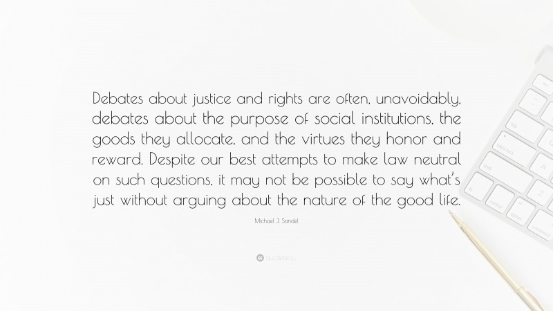 Michael J. Sandel Quote: “Debates about justice and rights are often, unavoidably, debates about the purpose of social institutions, the goods they allocate, and the virtues they honor and reward. Despite our best attempts to make law neutral on such questions, it may not be possible to say what’s just without arguing about the nature of the good life.”