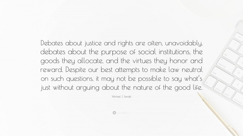 Michael J. Sandel Quote: “Debates about justice and rights are often, unavoidably, debates about the purpose of social institutions, the goods they allocate, and the virtues they honor and reward. Despite our best attempts to make law neutral on such questions, it may not be possible to say what’s just without arguing about the nature of the good life.”