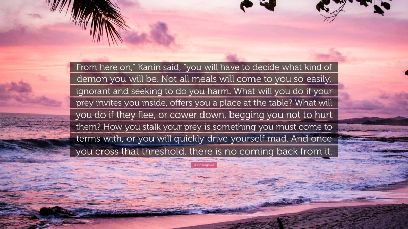 Julie Kagawa Quote: “From here on,” Kanin said, “you will have to decide what kind of demon you will be. Not all meals will come to you so easily, ignorant and seeking to do you harm. What will you do if your prey invites you inside, offers you a place at the table? What will you do if they flee, or cower down, begging you not to hurt them? How you stalk your prey is something you must come to terms with, or you will quickly drive yourself mad. And once you cross that threshold, there is no coming back from it.”