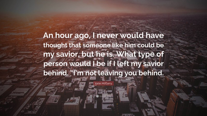 Katie McGarry Quote: “An hour ago, I never would have thought that someone like him could be my savior, but he is. What type of person would I be if I left my savior behind. “I’m not leaving you behind.”