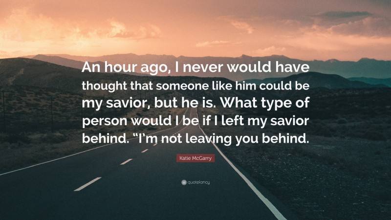 Katie McGarry Quote: “An hour ago, I never would have thought that someone like him could be my savior, but he is. What type of person would I be if I left my savior behind. “I’m not leaving you behind.”
