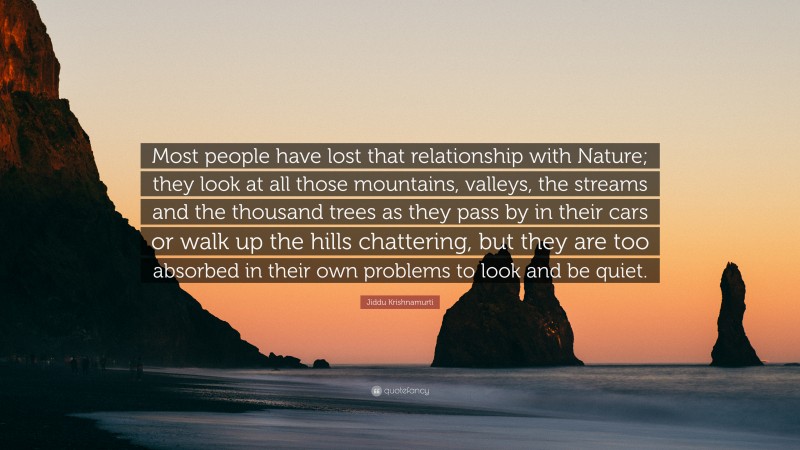 Jiddu Krishnamurti Quote: “Most people have lost that relationship with Nature; they look at all those mountains, valleys, the streams and the thousand trees as they pass by in their cars or walk up the hills chattering, but they are too absorbed in their own problems to look and be quiet.”