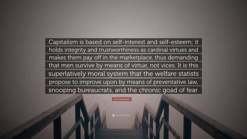 Alan Greenspan Quote: “Capitalism is based on self-interest and self-esteem; it holds integrity and trustworthiness as cardinal virtues and makes them pay off in the marketplace, thus demanding that men survive by means of virtue, not vices. It is this superlatively moral system that the welfare statists propose to improve upon by means of preventative law, snooping bureaucrats, and the chronic goad of fear.”