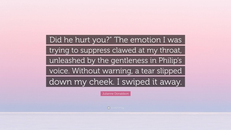 Julianne Donaldson Quote: “Did he hurt you?” The emotion I was trying to suppress clawed at my throat, unleashed by the gentleness in Philip’s voice. Without warning, a tear slipped down my cheek. I swiped it away.”