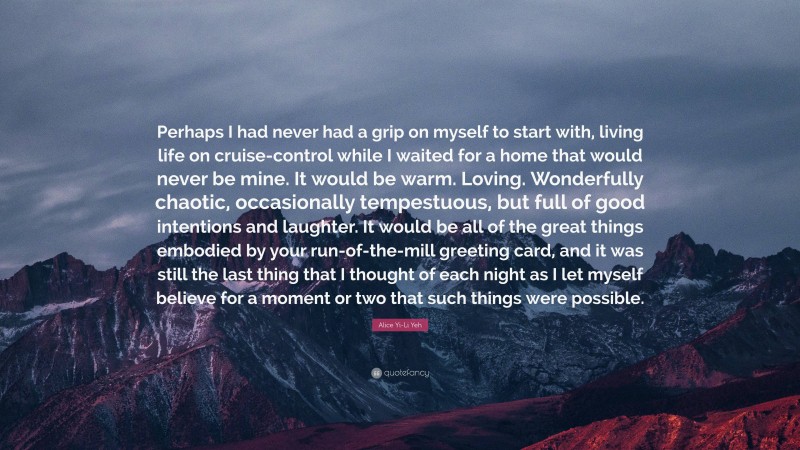 Alice Yi-Li Yeh Quote: “Perhaps I had never had a grip on myself to start with, living life on cruise-control while I waited for a home that would never be mine. It would be warm. Loving. Wonderfully chaotic, occasionally tempestuous, but full of good intentions and laughter. It would be all of the great things embodied by your run-of-the-mill greeting card, and it was still the last thing that I thought of each night as I let myself believe for a moment or two that such things were possible.”