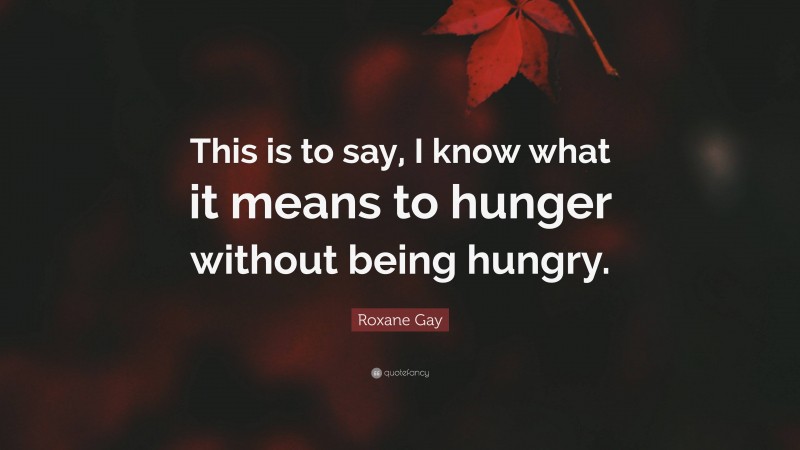 Roxane Gay Quote: “This is to say, I know what it means to hunger without being hungry.”