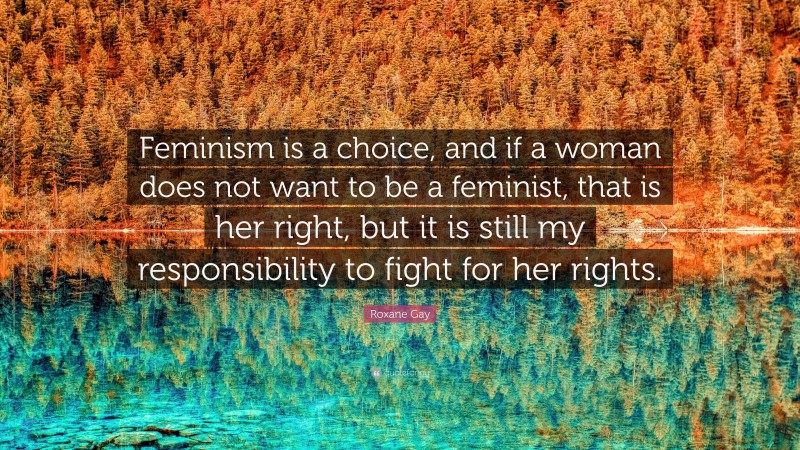Roxane Gay Quote: “Feminism is a choice, and if a woman does not want to be a feminist, that is her right, but it is still my responsibility to fight for her rights.”