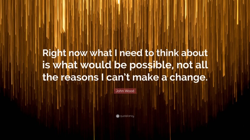 John Wood Quote: “Right now what I need to think about is what would be possible, not all the reasons I can’t make a change.”