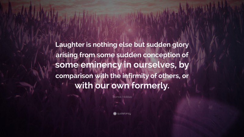 Thomas Hobbes Quote: “Laughter is nothing else but sudden glory arising from some sudden conception of some eminency in ourselves, by comparison with the infirmity of others, or with our own formerly.”