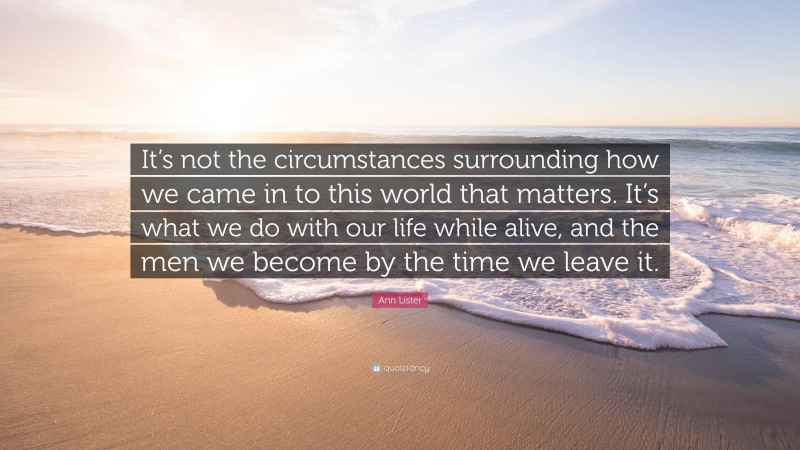 Ann Lister Quote: “It’s not the circumstances surrounding how we came in to this world that matters. It’s what we do with our life while alive, and the men we become by the time we leave it.”