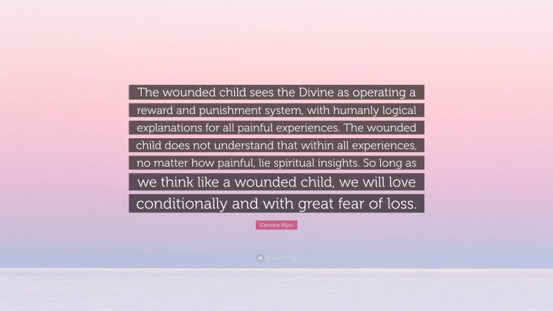 Caroline Myss Quote: “The wounded child sees the Divine as operating a reward and punishment system, with humanly logical explanations for all painful experiences. The wounded child does not understand that within all experiences, no matter how painful, lie spiritual insights. So long as we think like a wounded child, we will love conditionally and with great fear of loss.”