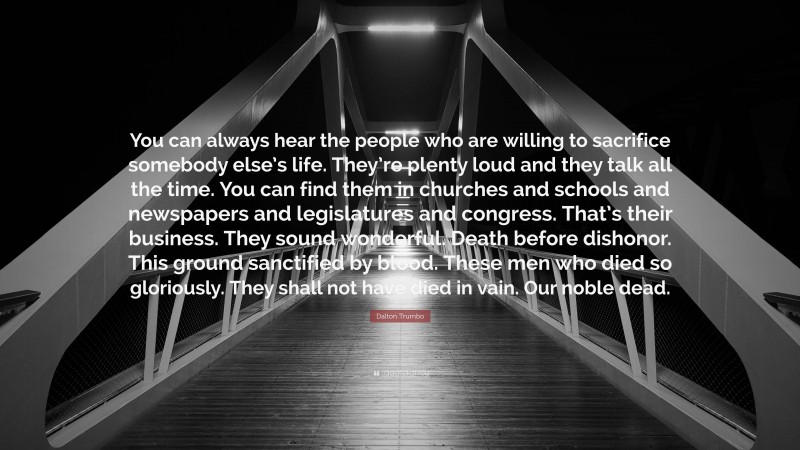 Dalton Trumbo Quote: “You can always hear the people who are willing to sacrifice somebody else’s life. They’re plenty loud and they talk all the time. You can find them in churches and schools and newspapers and legislatures and congress. That’s their business. They sound wonderful. Death before dishonor. This ground sanctified by blood. These men who died so gloriously. They shall not have died in vain. Our noble dead.”