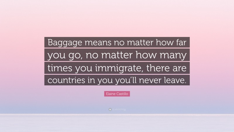 Elaine Castillo Quote: “Baggage means no matter how far you go, no matter how many times you immigrate, there are countries in you you’ll never leave.”