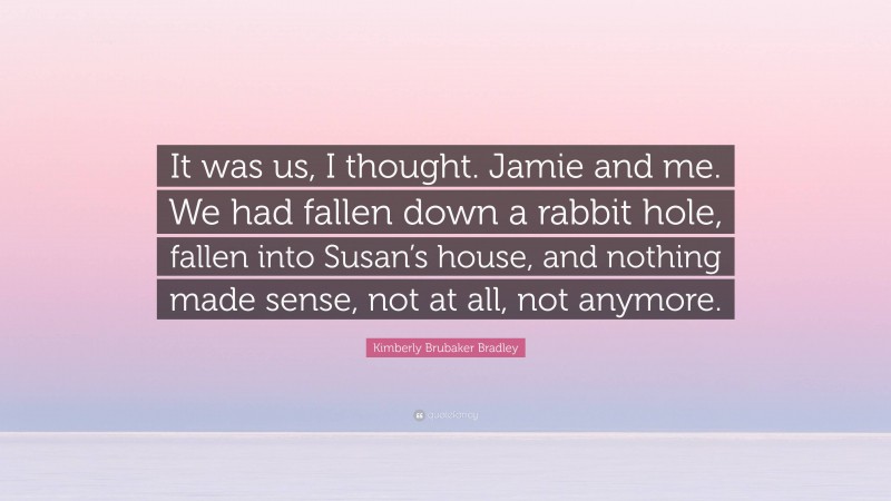 Kimberly Brubaker Bradley Quote: “It was us, I thought. Jamie and me. We had fallen down a rabbit hole, fallen into Susan’s house, and nothing made sense, not at all, not anymore.”