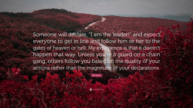 Bill Walsh Quote: “Someone will declare, “I am the leader!” and expect everyone to get in line and follow him or her to the gates of heaven or hell. My experience is that it doesn’t happen that way. Unless you’re a guard on a chain gang, others follow you based on the quality of your actions rather than the magnitude of your declarations.”