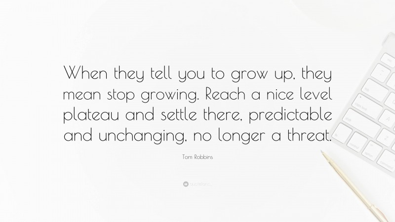 Tom Robbins Quote: “When they tell you to grow up, they mean stop growing. Reach a nice level plateau and settle there, predictable and unchanging, no longer a threat.”