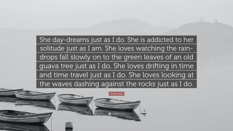 Avijeet Das Quote: “She day-dreams just as I do. She is addicted to her solitude just as I am. She loves watching the rain-drops fall slowly on to the green leaves of an old guava tree just as I do. She loves drifting in time and time travel just as I do. She loves looking at the waves dashing against the rocks just as I do.”