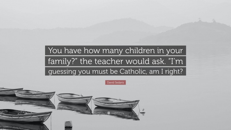 David Sedaris Quote: “You have how many children in your family?” the teacher would ask. “I’m guessing you must be Catholic, am I right?”