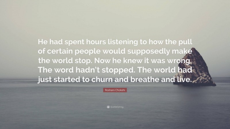 Roshani Chokshi Quote: “He had spent hours listening to how the pull of certain people would supposedly make the world stop. Now he knew it was wrong. The word hadn’t stopped. The world had just started to churn and breathe and live.”