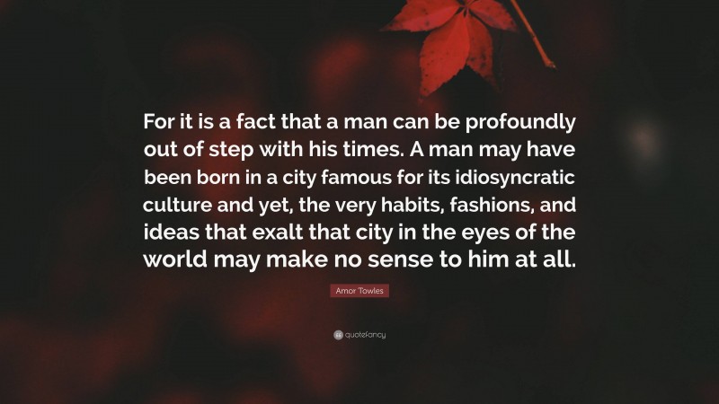 Amor Towles Quote: “For it is a fact that a man can be profoundly out of step with his times. A man may have been born in a city famous for its idiosyncratic culture and yet, the very habits, fashions, and ideas that exalt that city in the eyes of the world may make no sense to him at all.”