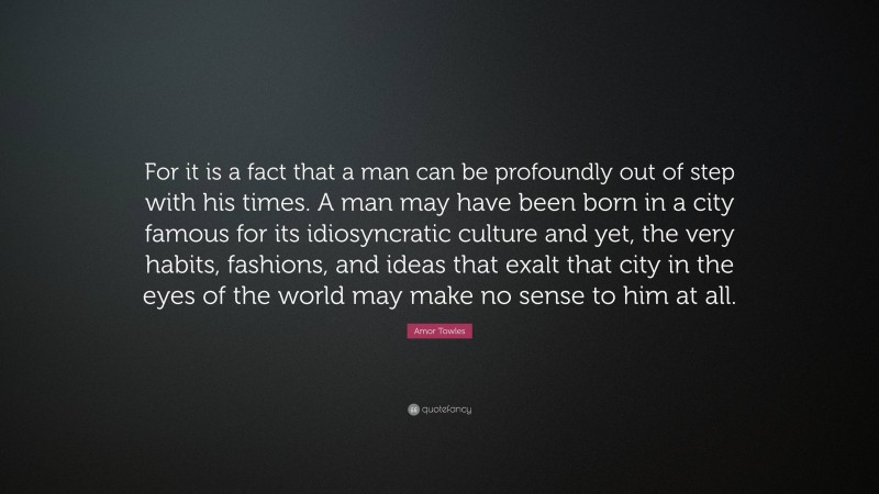 Amor Towles Quote: “For it is a fact that a man can be profoundly out of step with his times. A man may have been born in a city famous for its idiosyncratic culture and yet, the very habits, fashions, and ideas that exalt that city in the eyes of the world may make no sense to him at all.”