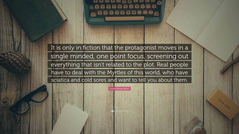 Susan Wittig Albert Quote: “It is only in fiction that the protagonist moves in a single minded, one point focus, screening out everything that isn’t related to the plot. Real people have to deal with the Myrtles of this world, who have sciatica and cold sores and want to tell you about them.”