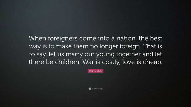 Pearl S. Buck Quote: “When foreigners come into a nation, the best way is to make them no longer foreign. That is to say, let us marry our young together and let there be children. War is costly, love is cheap.”