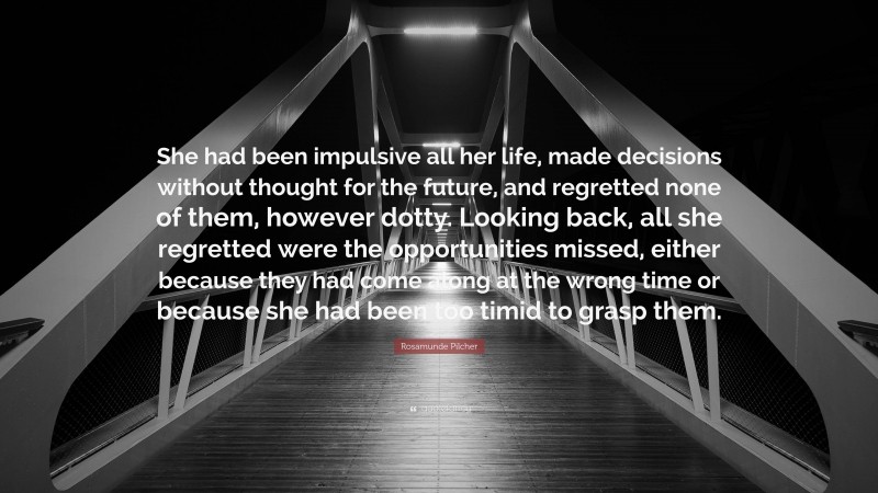 Rosamunde Pilcher Quote: “She had been impulsive all her life, made decisions without thought for the future, and regretted none of them, however dotty. Looking back, all she regretted were the opportunities missed, either because they had come along at the wrong time or because she had been too timid to grasp them.”