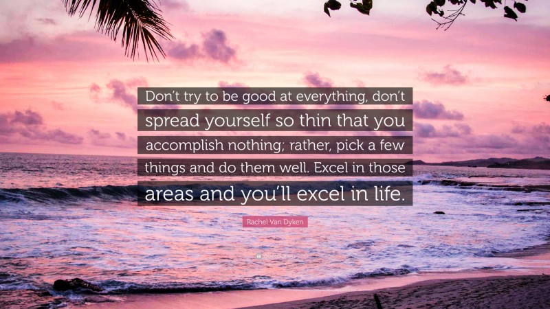 Rachel Van Dyken Quote: “Don’t try to be good at everything, don’t spread yourself so thin that you accomplish nothing; rather, pick a few things and do them well. Excel in those areas and you’ll excel in life.”