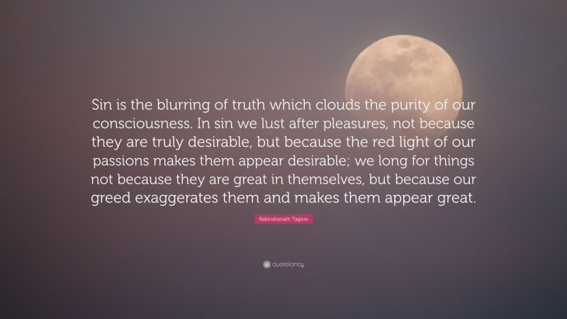 Rabindranath Tagore Quote: “Sin is the blurring of truth which clouds the purity of our consciousness. In sin we lust after pleasures, not because they are truly desirable, but because the red light of our passions makes them appear desirable; we long for things not because they are great in themselves, but because our greed exaggerates them and makes them appear great.”