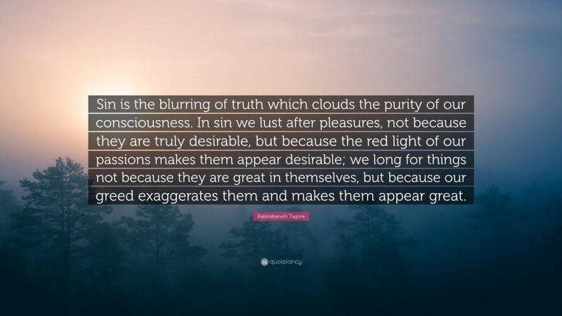 Rabindranath Tagore Quote: “Sin is the blurring of truth which clouds the purity of our consciousness. In sin we lust after pleasures, not because they are truly desirable, but because the red light of our passions makes them appear desirable; we long for things not because they are great in themselves, but because our greed exaggerates them and makes them appear great.”