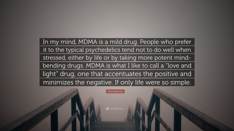 Rick Strassman Quote: “In my mind, MDMA is a mild drug. People who prefer it to the typical psychedelics tend not to do well when stressed, either by life or by taking more potent mind-bending drugs. MDMA is what I like to call a “love and light” drug, one that accentuates the positive and minimizes the negative. If only life were so simple.”