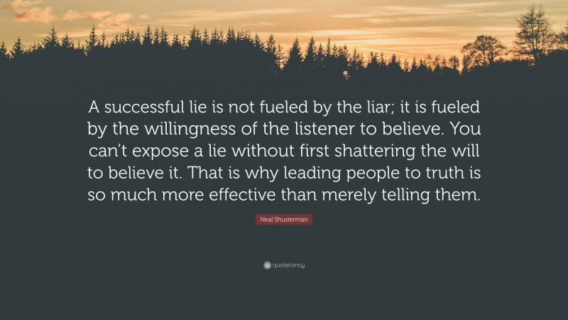 Neal Shusterman Quote: “A successful lie is not fueled by the liar; it is fueled by the willingness of the listener to believe. You can’t expose a lie without first shattering the will to believe it. That is why leading people to truth is so much more effective than merely telling them.”