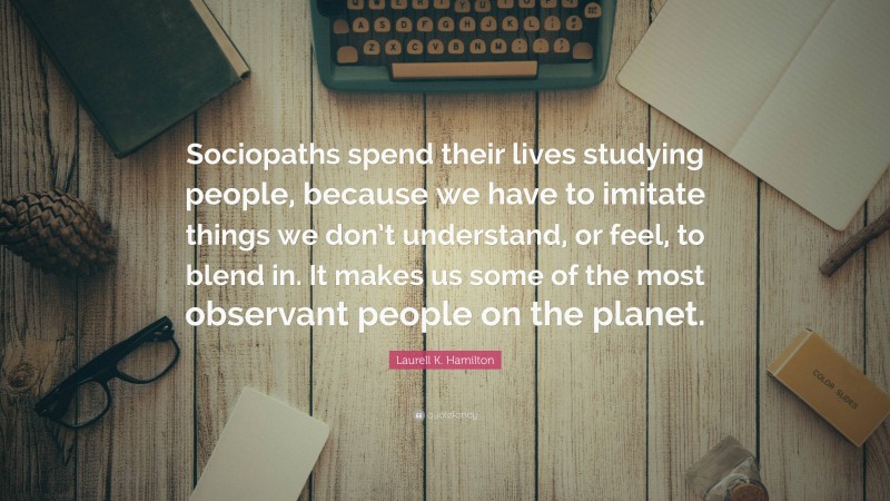 Laurell K. Hamilton Quote: “Sociopaths spend their lives studying people, because we have to imitate things we don’t understand, or feel, to blend in. It makes us some of the most observant people on the planet.”