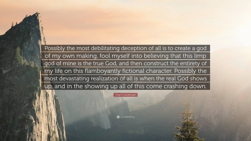 Craig D. Lounsbrough Quote: “Possibly the most debilitating deception of all is to create a god of my own making, fool myself into believing that this limp god of mine is the true God, and then construct the entirety of my life on this flamboyantly fictional character. Possibly the most devastating realization of all is when the real God shows up, and in the showing up all of this come crashing down.”